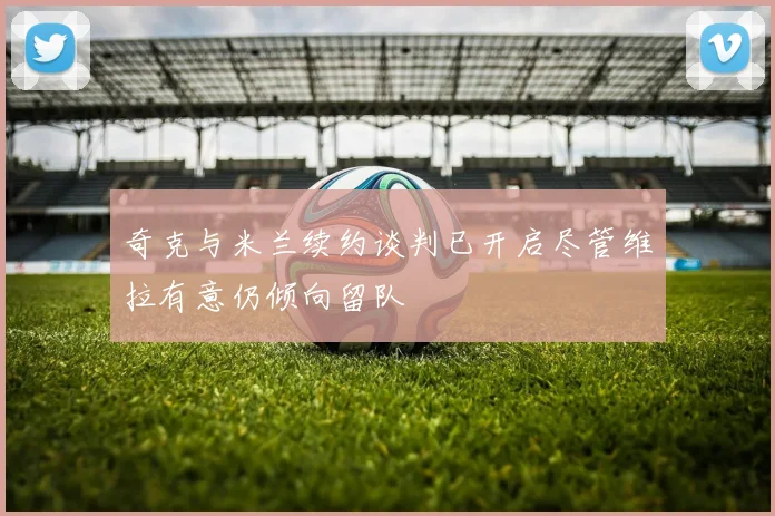 奇克与米兰续约谈判已开启尽管维拉有意仍倾向留队