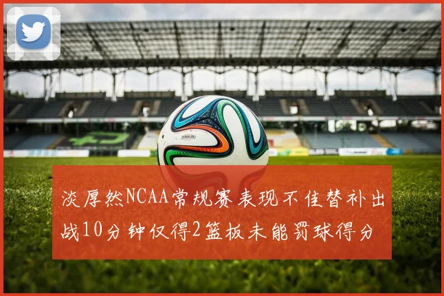 淡厚然NCAA常规赛表现不佳替补出战10分钟仅得2篮板未能罚球得分