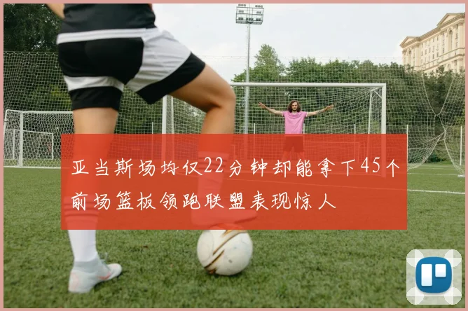 亚当斯场均仅22分钟却能拿下45个前场篮板领跑联盟表现惊人