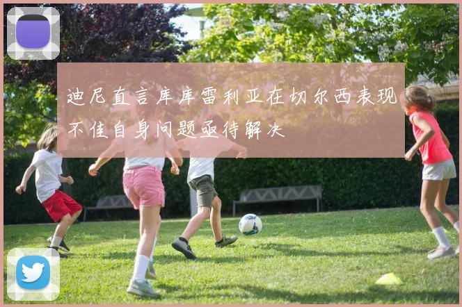 迪尼直言库库雷利亚在切尔西表现不佳自身问题亟待解决