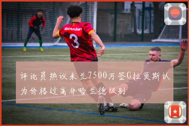 评论员热议米兰7500万签G拉莫斯认为价格过高非哈兰德级别