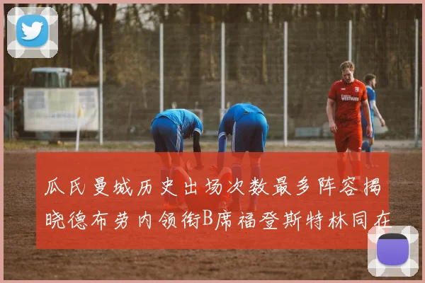 瓜氏曼城历史出场次数最多阵容揭晓德布劳内领衔B席福登斯特林同在列