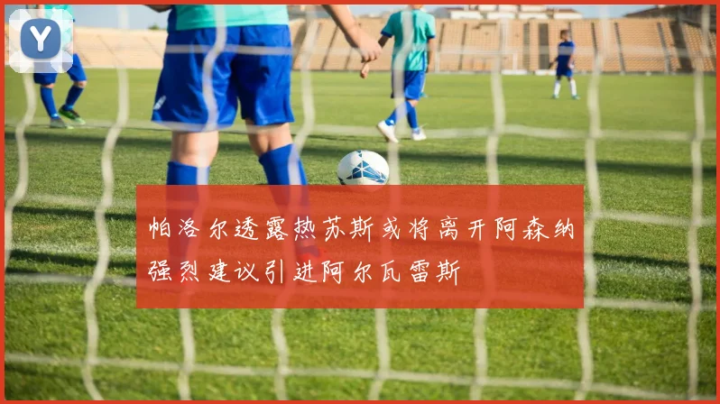 帕洛尔透露热苏斯或将离开阿森纳强烈建议引进阿尔瓦雷斯