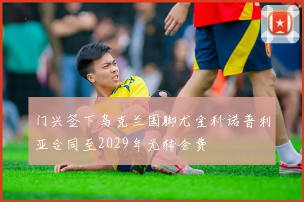 门兴签下乌克兰国脚尤金科诺普利亚合同至2029年无转会费