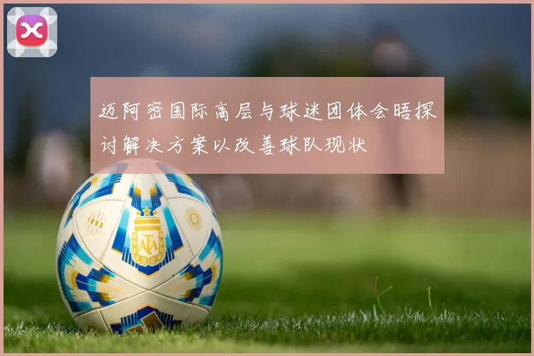 迈阿密国际高层与球迷团体会晤探讨解决方案以改善球队现状