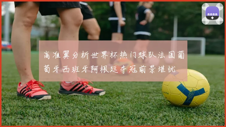 高准翼分析世界杯热门球队法国葡萄牙西班牙阿根廷夺冠前景堪忧