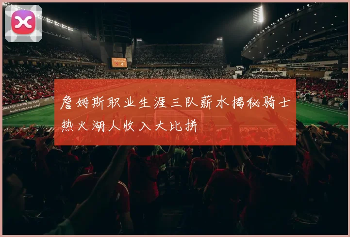 詹姆斯职业生涯三队薪水揭秘骑士热火湖人收入大比拼