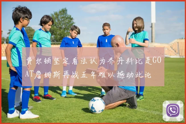 费尔顿坚定看法认为乔丹科比是GOAT詹姆斯再战五年难以撼动此论