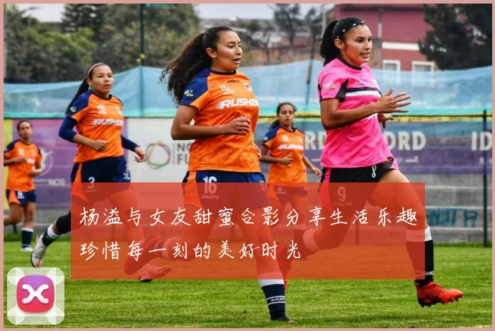 杨溢与女友甜蜜合影分享生活乐趣珍惜每一刻的美好时光