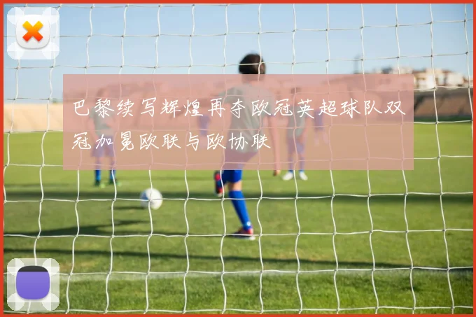 巴黎续写辉煌再夺欧冠英超球队双冠加冕欧联与欧协联