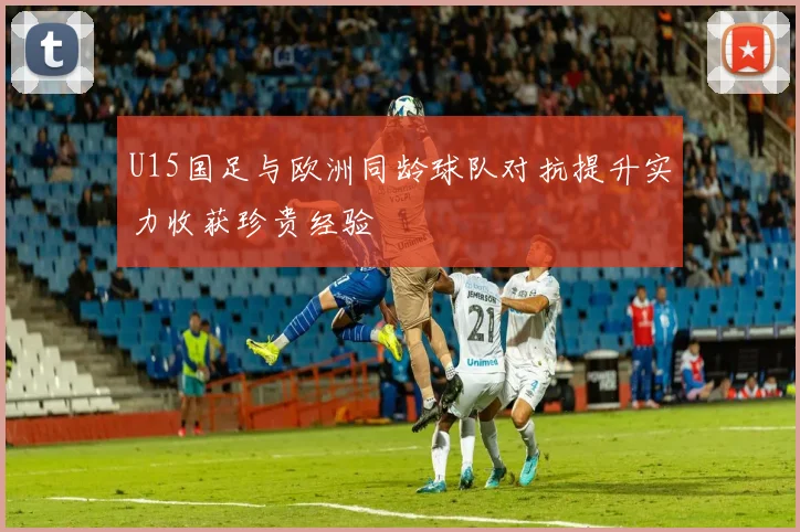 U15国足与欧洲同龄球队对抗提升实力收获珍贵经验