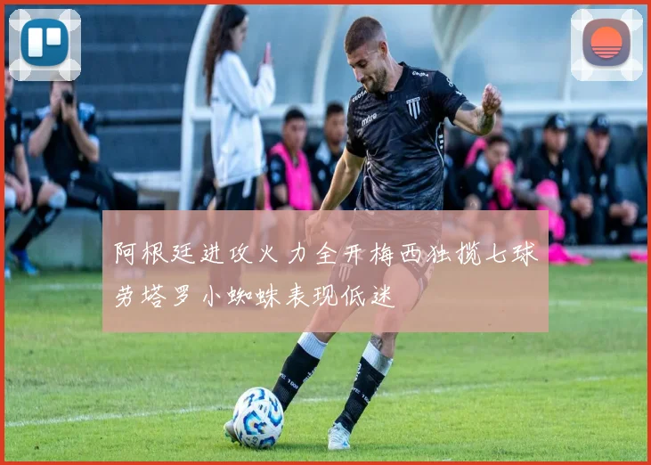 阿根廷进攻火力全开梅西独揽七球劳塔罗小蜘蛛表现低迷