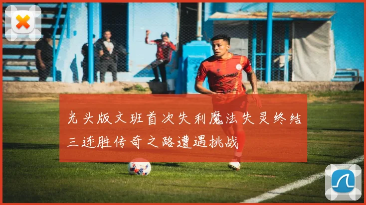 光头版文班首次失利魔法失灵终结三连胜传奇之路遭遇挑战
