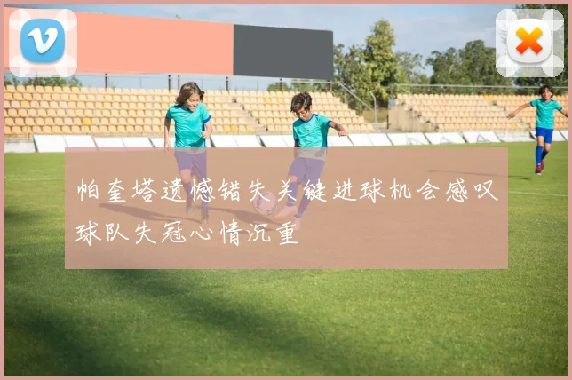 帕奎塔遗憾错失关键进球机会感叹球队失冠心情沉重
