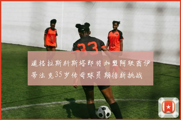 道格拉斯科斯塔即将加盟阿联酋伊蒂法克35岁传奇球员期待新挑战