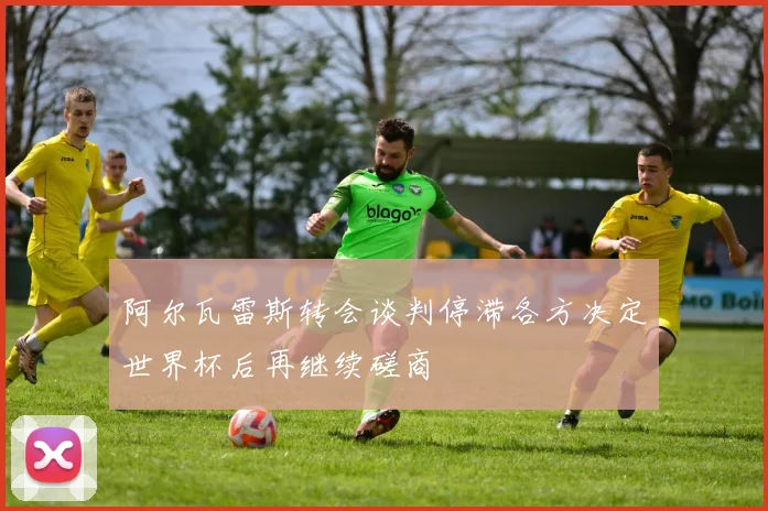 阿尔瓦雷斯转会谈判停滞各方决定世界杯后再继续磋商