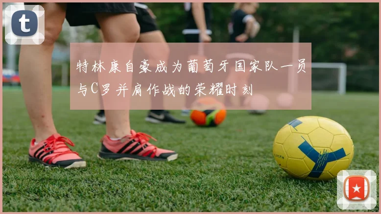 特林康自豪成为葡萄牙国家队一员与C罗并肩作战的荣耀时刻