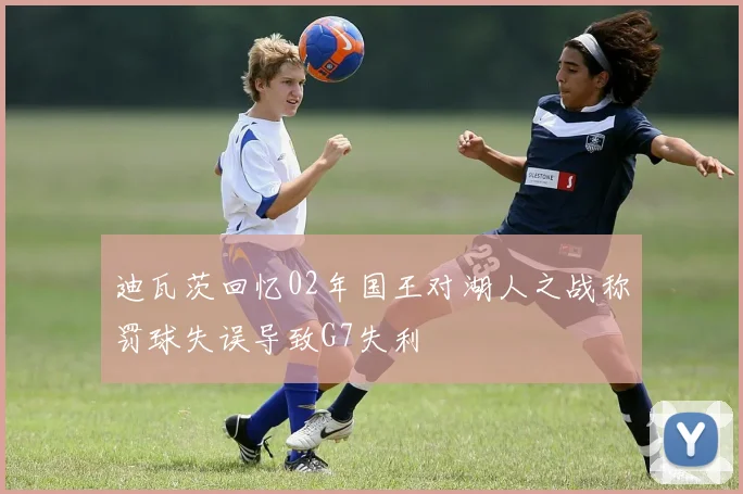 迪瓦茨回忆02年国王对湖人之战称罚球失误导致G7失利