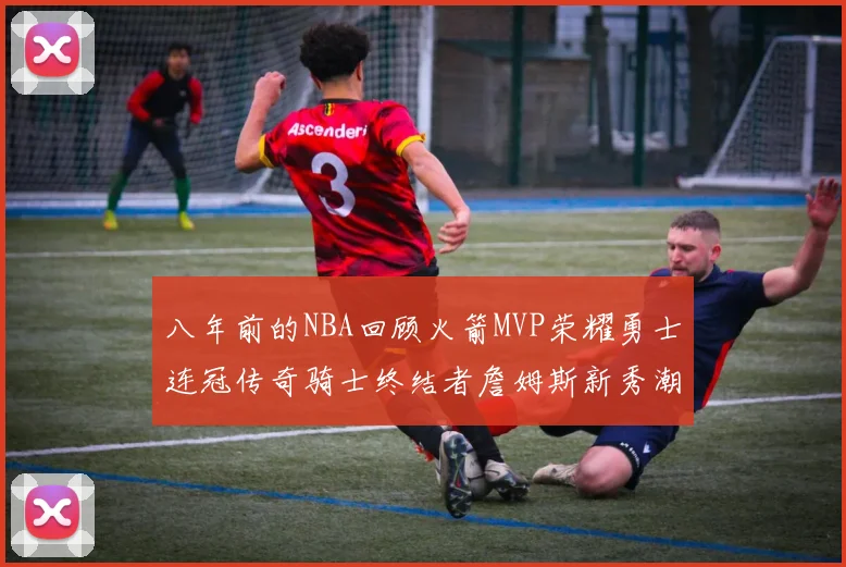 八年前的NBA回顾火箭MVP荣耀勇士连冠传奇骑士终结者詹姆斯新秀潮流涌动