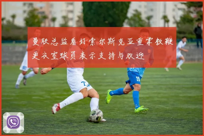 曼联总监看好索尔斯克亚重掌教鞭更衣室球员表示支持与欢迎