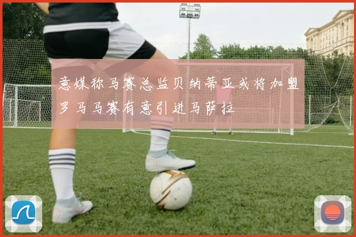 意媒称马赛总监贝纳蒂亚或将加盟罗马马赛有意引进马萨拉