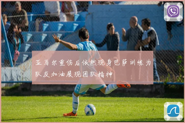 亚马尔重伤后依然现身巴萨训练为队友加油展现团队精神