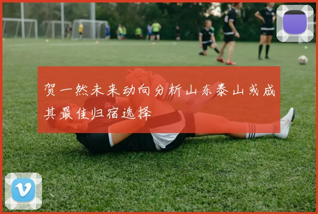贺一然未来动向分析山东泰山或成其最佳归宿选择