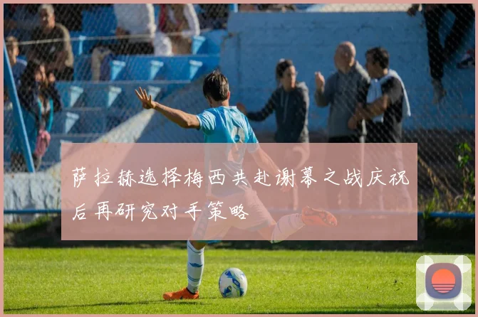 萨拉赫选择梅西共赴谢幕之战庆祝后再研究对手策略