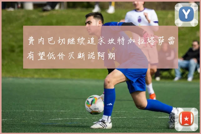 费内巴切继续追求坎特加拉塔萨雷有望低价买断诺阿朗