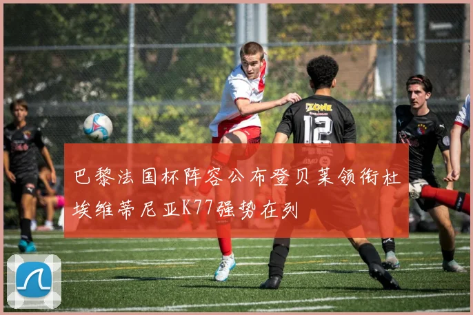 巴黎法国杯阵容公布登贝莱领衔杜埃维蒂尼亚K77强势在列