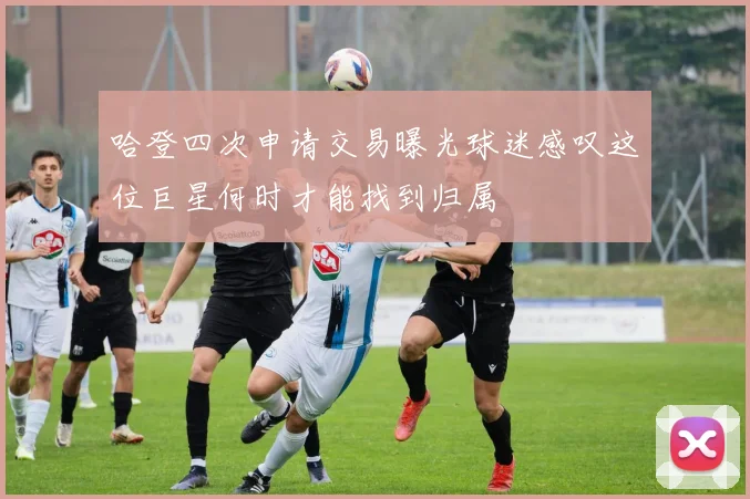 哈登四次申请交易曝光球迷感叹这位巨星何时才能找到归属