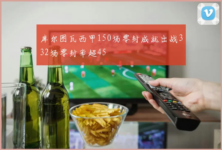 库尔图瓦西甲150场零封成就出战332场零封率超45