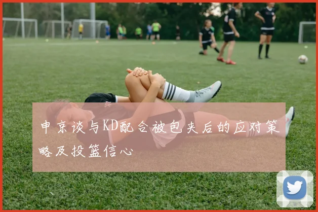 申京谈与KD配合被包夹后的应对策略及投篮信心