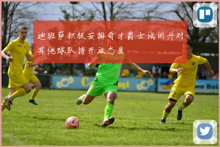 迪班萨积极安排奇才爵士试训并对其他球队持开放态度