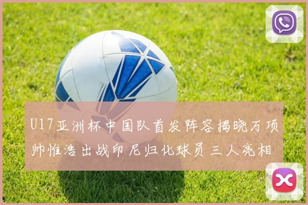 U17亚洲杯中国队首发阵容揭晓万项帅惟浩出战印尼归化球员三人亮相