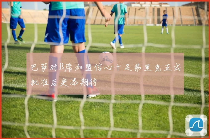巴萨对B席加盟信心十足弗里克正式批准后更添期待